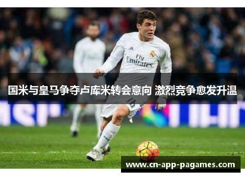 国米与皇马争夺卢库米转会意向 激烈竞争愈发升温 国米与皇马争夺卢库米转会意向 激烈竞争愈发升温