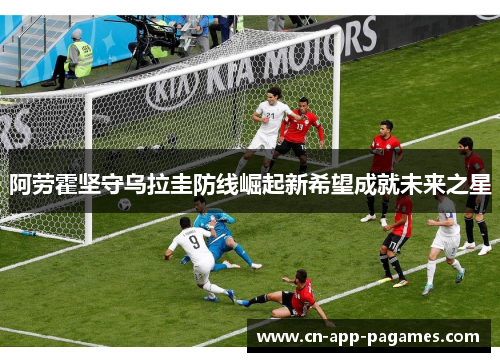 阿劳霍坚守乌拉圭防线崛起新希望成就未来之星 阿劳霍坚守乌拉圭防线崛起新希望成就未来之星