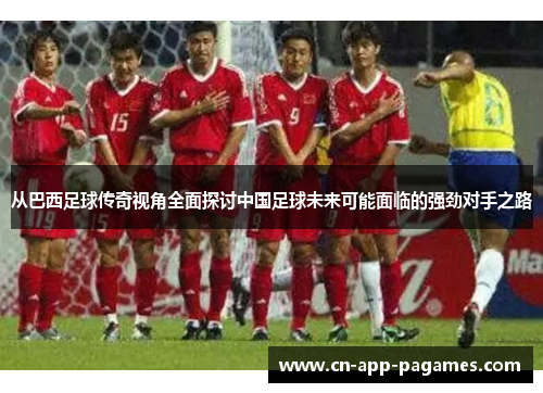 从巴西足球传奇视角全面探讨中国足球未来可能面临的强劲对手之路 从巴西足球传奇视角全面探讨中国足球未来可能面临的强劲对手之路