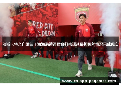 穆斯卡特亲自确认上海海港遭遇致命打击球迷最担忧的情况已成现实