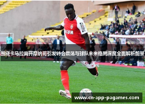 围绕卡马拉离开摩纳哥引发转会震荡与球队未来格局深度全面解析前景