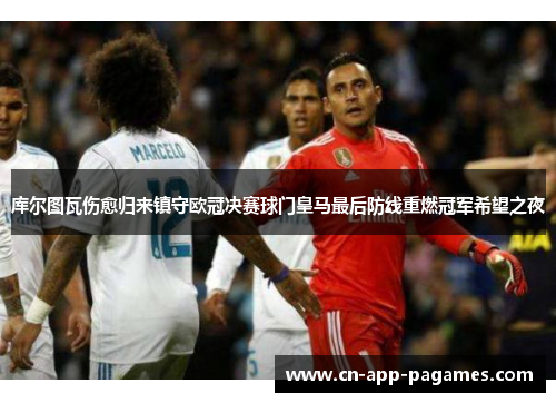 库尔图瓦伤愈归来镇守欧冠决赛球门皇马最后防线重燃冠军希望之夜